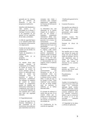 generada por los sistemas,       conceptos más vitales y          Clasificación general de los
por    el   software     de      necesarios para cualquier       controles
desarrollo y por los             organización empresarial,
programas en aplicación.         los Sistemas de Información     Controles Preventivos
                                 de la empresa.
Identifica individualmente a                                     Son aquellos que reducen la
cada     usuario    y      sus   La Informática hoy, está        frecuencia con que ocurren
actividades en el sistema, y     subsumida en la gestión         las causas del riesgo,
restringe el acceso a datos,     integral de la empresa, y       permitiendo cierto margen
a los programas de uso           por eso las normas y            de violaciones.
general, de uso específico,      estándares      propiamente
de las redes y terminales.       informáticos deben estar,       Ejemplos: Letrero "No
                                 por lo tanto, sometidos a los   fumar" para salvaguardar
La falta de seguridad lógica     generales de la misma. En       las instalaciones
o su violación puede traer       consecuencia,             las
las siguientes consecuencias     organizaciones informáticas     Sistemas   de    claves   de
a la organización:               forman parte de lo que se ha    acceso
                                 denominado                 el
Cambio de los datos antes o      "management" o gestión de       Controles detectives
cuando se le da entrada a la     la empresa. Cabe aclarar
computadora.                     que la Informática no           Son aquellos que no evitan
Copias de programas y /o         gestiona propiamente la         que ocurran las causas del
información.                     empresa, ayuda a la toma de     riesgo sino que los detecta
Código oculto en un              decisiones, pero no decide      luego de ocurridos. Son los
programa                         por sí misma. Por ende,         más importantes para el
Entrada de virus                 debido a su importancia en      auditor. En cierta forma
                                 el funcionamiento de una        sirven para evaluar la
Un método eficaz para            empresa, existe la Auditoría    eficiencia de los controles
proteger     sistemas     de     Informática.                    preventivos.
computación es el software
de control de acceso. Los        El término de Auditoría se      Ejemplo:      Archivos y
paquetes de control de           ha                 empleado     procesos que sirvan como
acceso protegen contra el        incorrectamente          con    pistas de auditoría
acceso no autorizado, pues       frecuencia ya que se ha
piden al usuario una             considerado como una            Procedimientos            de
contraseña      antes     de     evaluación cuyo único fin       validación
permitirle el acceso a           es detectar errores y señalar
información confidencial.        fallas. A causa de esto, se     Controles Correctivos
Sin embargo, los paquetes        ha tomado la frase "Tiene
de control de acceso             Auditoría" como sinónimo        Ayudan a la investigación y
basados en componentes           de que, en dicha entidad,       corrección de las causas del
pueden ser eludidos por          antes de realizarse la          riesgo.     La     corrección
delincuentes sofisticados en     auditoría, ya se habían         adecuada puede resultar
computación, por lo que no       detectado fallas.               difícil e ineficiente, siendo
es conveniente depender de                                       necesaria la implantación de
esos paquetes por si solos       El concepto de auditoría es     controles defectivos sobre
para tener una seguridad         mucho más que esto. Es un       los controles correctivos,
adecuada.                        examen crítico que se           debido a que la corrección
                                 realiza con el fin de evaluar   de errores es en sí una
4.3 Seguridad personal.          la eficacia y eficiencia de     actividad           altamente
                                 una sección, un organismo,      propensa a errores.
A finales del siglo XX, los      una entidad, etc.
Sistemas Informáticos se                                          4.5 Seguridad en los datos
han constituido en las           4.4 Clasificación de los        y software de aplicación.
herramientas más poderosas       controles de seguridad.
para materializar uno de los




                                                                                            9
 