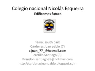 Colegio nacional Nicolás Esquerra
            Edificamos futuro




               Tema: south park
           Cárdenas Juan pablo (7)
          c.juan_77_@hotmail.com
              carrillo Santiago (8)
      Brandon.santiago98@hotmail.com
   http://cardenasjuanpablo.blogspot.com
 