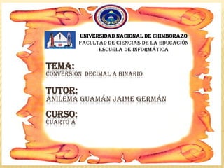 TEMA:
CONVERSIÓN DECIMAL A BINARIO
TUTOR:
ANILEMA GUAMÁN JAIME GERMÁN
CURSO:
CUARTO A
Universidad nacional de Chimborazo
Facultad de ciencias de la educación
Escuela de informática
 
