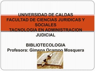 UNIVERSIDAD DE CALDAS
FACULTAD DE CIENCIAS JURIDICAS Y
SOCIALES
TACNOLOGIA EN ADMINISTRACION
JUDICIAL
BIBLIOTECOLOGIA
Profesora: Gimena Ocampo Mosquera
 