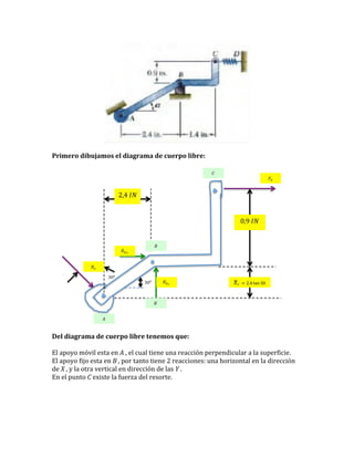  

	
  
Primero	
  dibujamos	
  el	
  diagrama	
  de	
  cuerpo	
  libre:	
  
	
  
!!

!! !

2,4!!"!

0,9!!"!

!!

!! ! !
!! !
30! !

!! ! !

30! !

!! ´ = 2,4 tan 30!

!´ !
!!

	
  
Del	
  diagrama	
  de	
  cuerpo	
  libre	
  tenemos	
  que:	
  
	
  
El	
  apoyo	
  móvil	
  esta	
  en	
  A	
  ,	
  el	
  cual	
  tiene	
  una	
  reacción	
  perpendicular	
  a	
  la	
  superficie.	
  
El	
  apoyo	
  fijo	
  esta	
  en	
  B	
  ,	
  por	
  tanto	
  tiene	
  2	
  reacciones:	
  una	
  horizontal	
  en	
  la	
  dirección	
  
de	
  X	
  ,	
  y	
  la	
  otra	
  vertical	
  en	
  dirección	
  de	
  las	
  Y	
  .	
  
En	
  el	
  punto	
  C	
  existe	
  la	
  fuerza	
  del	
  resorte.	
  	
  
	
  
	
  
	
  
	
  

	
  

 