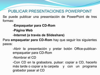 PUBLICAR PRESENTACIONES POWERPOINT
Se puede publicar una presentación de PowerPoint de tres
formas:
-Empaquetar para CD-Rom
-Página Web
-Internet (a través de Slideshare)
Para empaquetar para CD-Rom hay que seguir los siguientes
pasos:
-Abrir la presentación y pretar botón Office-publicarempaquetar para CD-Rom
-Nombrar el CD
-Con CD en la grabadora, pulsar: copiar a CD, hacerlo
más tarde o copiar a la carpeta y con un programa
grabador pasar al CD

 