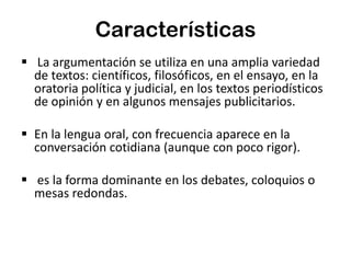 Características
 La argumentación se utiliza en una amplia variedad
de textos: científicos, filosóficos, en el ensayo, en la
oratoria política y judicial, en los textos periodísticos
de opinión y en algunos mensajes publicitarios.
 En la lengua oral, con frecuencia aparece en la
conversación cotidiana (aunque con poco rigor).

 es la forma dominante en los debates, coloquios o
mesas redondas.

 