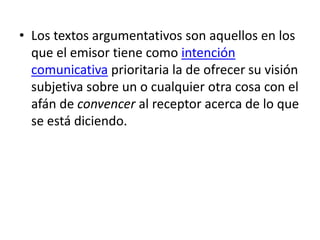 • Los textos argumentativos son aquellos en los
que el emisor tiene como intención
comunicativa prioritaria la de ofrecer su visión
subjetiva sobre un o cualquier otra cosa con el
afán de convencer al receptor acerca de lo que
se está diciendo.

 