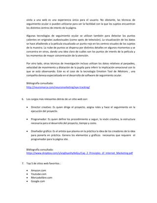 visita a una web es una experiencia única para el usuario. No obstante, las técnicas de
seguimiento ocular si pueden utilizarse para ver la facilidad con la que los sujetos encuentran
los distintos centros de interés de la página.
Algunas tecnologías de seguimiento ocular se utilizan también para detectar los puntos
calientes en originales audiovisuales (como spots de televisión). La visualización de los datos
se hace añadiendo a la película visualizada un punto rojo en los centros visuales de los sujetos
de la muestra. La nube de puntos se dispersa por distintos detalles en algunos momentos y se
concentra en otros, dando una idea clara de cuáles son los puntos de interés de la película y
los momentos de mayor concentración de la atención.
Por otro lado, otras técnicas de investigación incluso utilizan los datos relativos al parpadeo,
velocidad de movimiento y dilatación de la pupila para inferir la implicación emocional con lo
que se está observando. Este es el caso de la tecnología Emotion Tool de iMotions , una
compañía danesa especializada en el desarrollo de software de seguimiento ocular.
Bibliografía consultada:
http://neuromarca.com/neuromarketing/eye-tracking/

6. Los cargos más relevantes detrás de un sitio web son:


Director creativo: Es quien dirige el proyecto, asigna roles y hace el seguimiento en la
ejecución del proyecto.



Programador: Es quien define los procedimiento a seguir, la visón creativa, la estructura
necesaria para el desarrollo del proyecto, tiempo y costo.



Diseñador gráfico: Es el artista que plasma en la práctica la idea de los creadores de la idea
para ponerla en práctica. Genera los elementos y gráficos necesarios que requiere el
programador para la página site.

Bibliografía consultada:
https://www.dropbox.com/s/xng0syeihy9e6ju/Cap_2_Principles_of_Internet_Marketing.pdf

7. Top 5 de sitios web favoritos :





Amazon.com
Youtube.com
Mercadolibre.com
Google.com

 