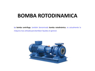 BOMBA ROTODINAMICA 
La bomba centrífuga, también denominada bomba rotodinámica, es actualmente la 
máquina mas utilizada para bombear líquidos en general. 
 