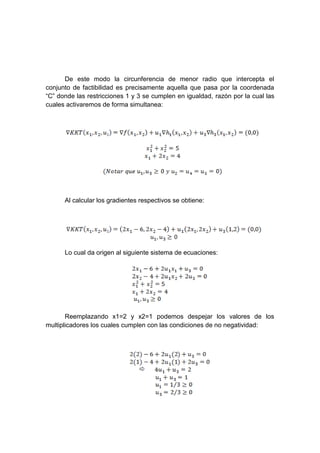 De este modo la circunferencia de menor radio que intercepta el
conjunto de factibilidad es precisamente aquella que pasa por la coordenada
“C” donde las restricciones 1 y 3 se cumplen en igualdad, razón por la cual las
cuales activaremos de forma simultanea:
Al calcular los gradientes respectivos se obtiene:
Lo cual da origen al siguiente sistema de ecuaciones:
Reemplazando x1=2 y x2=1 podemos despejar los valores de los
multiplicadores los cuales cumplen con las condiciones de no negatividad:
 