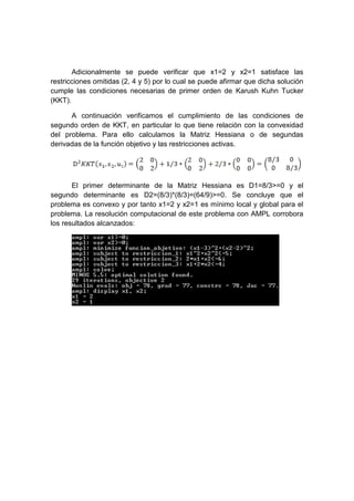 Adicionalmente se puede verificar que x1=2 y x2=1 satisface las
restricciones omitidas (2, 4 y 5) por lo cual se puede afirmar que dicha solución
cumple las condiciones necesarias de primer orden de Karush Kuhn Tucker
(KKT).
A continuación verificamos el cumplimiento de las condiciones de
segundo orden de KKT, en particular lo que tiene relación con la convexidad
del problema. Para ello calculamos la Matriz Hessiana o de segundas
derivadas de la función objetivo y las restricciones activas.
El primer determinante de la Matriz Hessiana es D1=8/3>=0 y el
segundo determinante es D2=(8/3)*(8/3)=(64/9)>=0. Se concluye que el
problema es convexo y por tanto x1=2 y x2=1 es mínimo local y global para el
problema. La resolución computacional de este problema con AMPL corrobora
los resultados alcanzados:
 