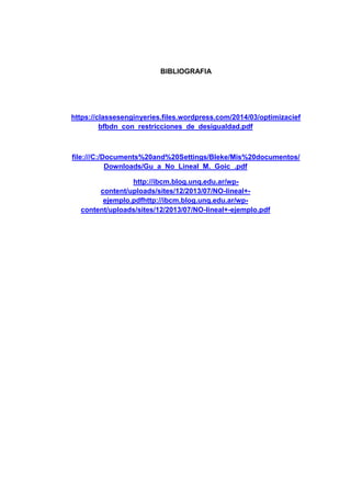 BIBLIOGRAFIA
https://classesenginyeries.files.wordpress.com/2014/03/optimizacief
bfbdn_con_restricciones_de_desigualdad.pdf
file:///C:/Documents%20and%20Settings/Bleke/Mis%20documentos/
Downloads/Gu_a_No_Lineal_M._Goic_.pdf
http://ibcm.blog.unq.edu.ar/wp-
content/uploads/sites/12/2013/07/NO-lineal+-
ejemplo.pdfhttp://ibcm.blog.unq.edu.ar/wp-
content/uploads/sites/12/2013/07/NO-lineal+-ejemplo.pdf
 