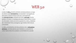 WEB 3.0
LA IDEA DE WEB3.0, EN ESTE CONTEXTO, ESTÁ RELACIONADA A LO QUE
SE CONOCE COMO WEBSEMÁNTICA. LOS USUARIOS Y LOS EQUIPOS, EN
ESTE MARCO, PUEDEN INTERACTUAR CON LA RED MEDIANTE
UN LENGUAJENATURAL,INTERPRETADO POR EL SOFTWARE.. DE ESTA
MANERA, ACCEDER A LA INFORMACIÓN RESULTA MÁS SENCILLO. DICHO
DE OTRO MODO, TODOS LOS DATOS ALOJADOS EN LA WEB 3.0 DEBERÍAN
SER “ENTENDIDOS” POR LAS MÁQUINAS, QUE PODRÍAN PROCESARLOS
CON RAPIDEZ.
LA WEB 3.0, EN DEFINITIVA, ESTÁ RELACIONADA CON LA INTELIGENCIA
ARTIFICIAL. LOS SITIOS WEB INCLUSO TENDRÍAN LA CAPACIDAD DE
CONECTARSE ENTRE SÍ DE ACUERDO A LOS INTERESES DEL USUARIO.
 