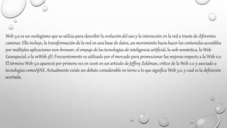 Web 3.0 es un neologismo que se utiliza para describir la evolución del uso y la interacción en la red a través de diferentes
caminos. Ello incluye, la transformación de la red en una base de datos, un movimiento hacia hacer los contenidos accesibles
por múltiples aplicaciones non-browser, el empuje de las tecnologías de inteligencia artificial, la web semántica, la Web
Geoespacial, o la mWeb 3D. Frecuentemente es utilizado por el mercado para promocionar las mejoras respecto a la Web 2.0.
El término Web 3.0 apareció por primera vez en 2006 en un artículo de Jeffrey Zeldman, crítico de la Web 2.0 y asociado a
tecnologías comoAJAX. Actualmente existe un debate considerable en torno a lo que significa Web 3.0, y cual es la definición
acertada.
 