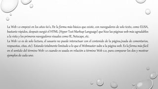 La Web 1.0 empezó en los años 60’s, De la forma más básica que existe, con navegadores de solo texto, como ELISA,
bastante rápidos, después surgió el HTML (Hyper Text Markup Language) que hizo las páginas web más agradables
a la vista y los primeros navegadores visuales como IE, Netscape, etc.
La Web 1.0 es de solo lectura, el usuario no puede interactuar con el contenido de la página,(nada de comentarios,
respuestas, citas, etc). Estando totalmente limitado a lo que el Webmaster sube a la página web. Es la forma más fácil
en el sentido del término Web 1.0 cuando es usada en relación a término Web 2.0, para comparar los dos y mostrar
ejemplos de cada uno.
 
