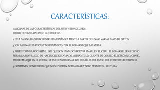 CARACTERÍSTICAS:
1.ALGUNAS DE LAS CARACTERÍSTICAS DEL SITIO WEB INCLUYEN:
LIBROS DE VISITA ONLINE O GUESTBOOKS.
2.ESTA PAGINA HA SIDO CONSTRUIDA DINÁMICA MENTE A PARTIR DE UNA O VARIAS BASES DE DATOS.
3.SON PÁGINAS ESTÁTICASY NO DINÁMICAS, POR EL USUARIO QUE LAS VISITA.
4.POSEE FORMULARIOS HTML, LOS QUE SON ENVIADOS POR VÍA EMAIL, EN EL CUAL, EL USUARIO LLENA DICHO
FORMULARIO Y LUEGO DE HACER CLIC ES ENVIADO MEDIANTE UN CLIENTE DE CORREO ELECTRÓNICO, CON EL
PROBLEMA QUE EN EL CÓDIGO SE PUEDEN OBSERVAR LOS DETALLES DEL ENVÍO DEL CORREO ELECTRÓNICO.
5.CONTIENEN CONTENIDOS QUE NO SE PUEDEN ACTUALIZAR Y SOLO PERMITE SU LECTURA.
 