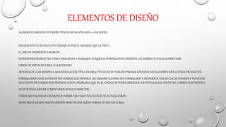 ELEMENTOS DE DISEÑO
ALGUNOS ELEMENTOSDE DISEÑO TÍPICOS DE UN SITIO WEB 1.0 INCLUYEN:
PÁGINAS ESTÁTICAS EN VEZ DE DINÁMICAS POR EL USUARIO QUE LA VISITA
EL USO DE FRAMESETS O MARCOS.
EXTENSIONES PROPIAS DEL HTML COMO BLINK Y MARQUEE, ETIQUETAS INTRODUCIDAS DURANTE LA GUERRA DE NAVEGADORES WEB.
LIBROS DE VISITAS EN LÍNEA O GUESTBOOKS
BOTONES GIF, CASI SIEMPRE A UNA RESOLUCIÓN TÍPICA DE 88X31 PÍTOXELES EN TAMAÑO PROMOCIONANDO NAVEGADORES WEB U OTROS PRODUCTOS.
FORMULARIOS HTML ENVIADOS VÍA CORREO ELECTRÓNICO. UN USUARIO LLENABA UN FORMULARIO Y DESPUÉS DE HACER CLIC SE ENVIABA A TRAVÉS DE
UN CLIENTE DE CORREO ELECTRÓNICO, CON EL PROBLEMA QUE EN EL CÓDIGO SE PODÍA OBSERVAR LOS DETALLES DEL ENVÍO DEL CORREO ELECTRÓNICO.
NO SE PODÍAN AÑADIR COMENTARIOS NI NADA PARECIDO
TODAS SUS PÁGINASSE CREABAN DE FORMA FIJA Y MUY POCAS VECES SE ACTUALIZABAN.
NO SE TRATA DE UNA NUEVA VERSIÓN, SINO DE UNA NUEVA FORMA DE VER LAS COSAS.
 