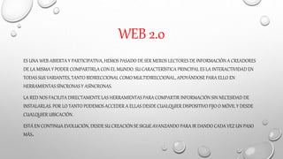 WEB 2.0
ES UNA WEB ABIERTA Y PARTICIPATIVA, HEMOS PASADO DE SER MEROS LECTORES DE INFORMACIÓN A CREADORES
DE LA MISMA Y PODER COMPARTIRLA CON EL MUNDO. SU CARACTERÍSTICA PRINCIPAL ES LA INTERACTIVIDAD EN
TODAS SUS VARIANTES, TANTO BIDIRECCIONAL COMO MULTIDIRECCIONAL, APOYÁNDOSE PARA ELLO EN
HERRAMIENTAS SÍNCRONAS Y ASÍNCRONAS.
LA RED NOS FACILITA DIRECTAMENTE LAS HERRAMIENTAS PARA COMPARTIR INFORMACIÓN SIN NECESIDAD DE
INSTALARLAS. POR LO TANTO PODEMOS ACCEDER A ELLAS DESDE CUALQUIER DISPOSITIVO FIJO O MÓVIL Y DESDE
CUALQUIER UBICACIÓN.
ESTÁ EN CONTINUA EVOLUCIÓN, DESDE SU CREACIÓN SE SIGUE AVANZANDO PARA IR DANDO CADA VEZ UN PASO
MÁS.
 