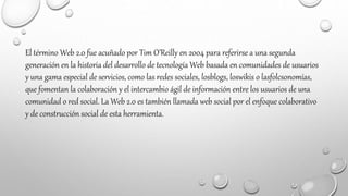 El término Web 2.0 fue acuñado por Tim O’Reilly en 2004 para referirse a una segunda
generación en la historia del desarrollo de tecnología Web basada en comunidades de usuarios
y una gama especial de servicios, como las redes sociales, losblogs, loswikis o lasfolcsonomías,
que fomentan la colaboración y el intercambio ágil de información entre los usuarios de una
comunidad o red social. La Web 2.0 es también llamada web social por el enfoque colaborativo
y de construcción social de esta herramienta.
 