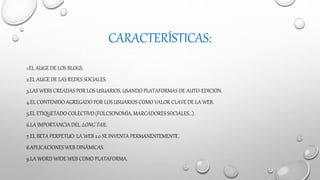CARACTERÍSTICAS:
1.EL AUGE DE LOS BLOGS.
2.EL AUGE DE LAS REDES SOCIALES.
3.LAS WEBS CREADAS POR LOS USUARIOS, USANDO PLATAFORMAS DE AUTO-EDICIÓN.
4.EL CONTENIDO AGREGADO POR LOS USUARIOS COMO VALOR CLAVE DE LA WEB.
5.EL ETIQUETADO COLECTIVO (FOLCSONOMÍA, MARCADORES SOCIALES...).
6.LA IMPORTANCIA DEL LONG TAIL.
7.EL BETA PERPETUO: LA WEB 2.0 SE INVENTA PERMANENTEMENTE.
8.APLICACIONES WEB DINÁMICAS.
9.LA WORD WIDE WEB COMO PLATAFORMA.
 
