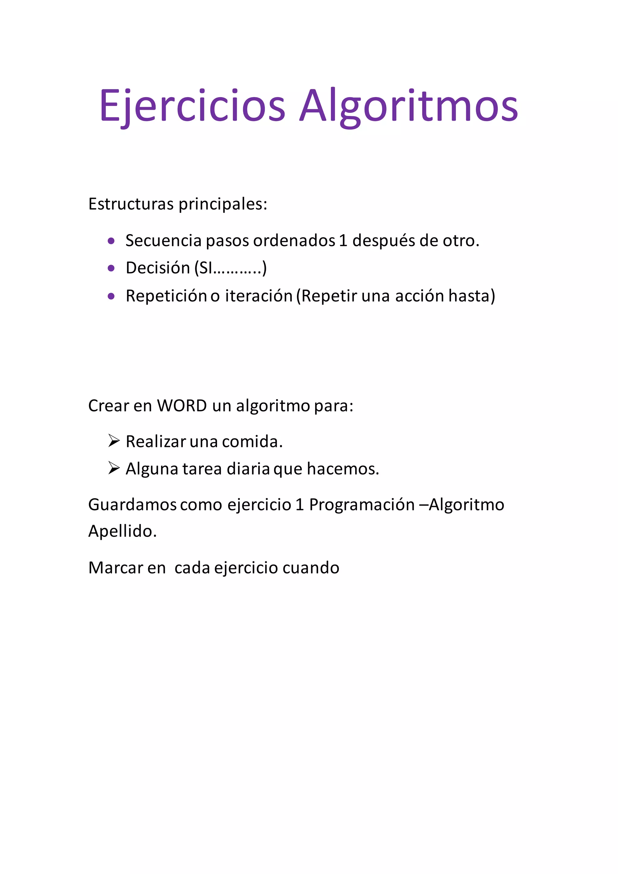 Ejercicios Algoritmos
Estructuras principales:
Secuencia pasos ordenados1 después de otro.
Decisión (SI………..)
Repeticióno iteración(Repetir una acción hasta)
Crear en WORD un algoritmo para:
Realizaruna comida.
Alguna tarea diariaque hacemos.
Guardamoscomo ejercicio 1 Programación –Algoritmo
Apellido.
Marcar en cada ejercicio cuando