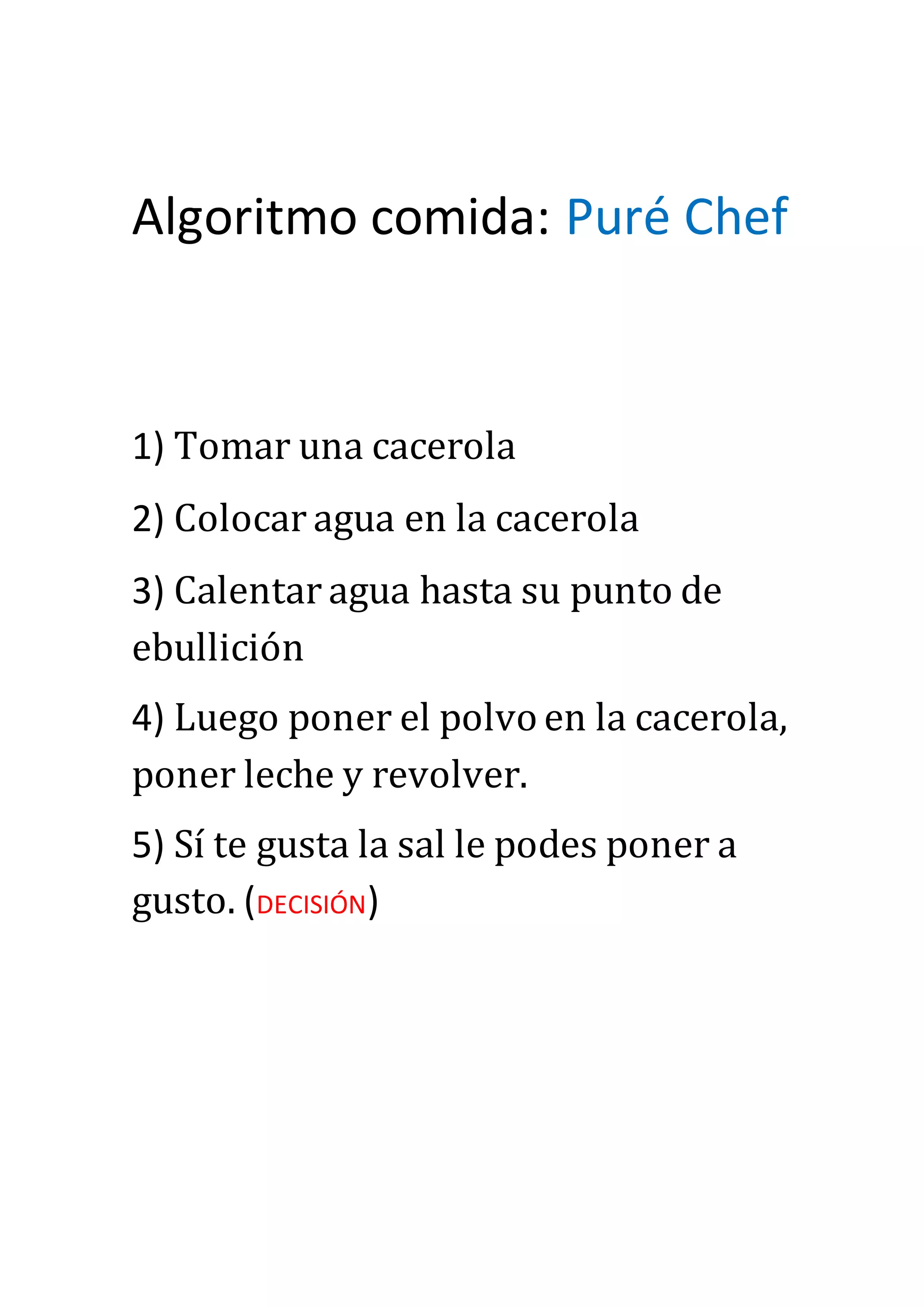 Algoritmo comida: Puré Chef
1) Tomar una cacerola
2) Colocar agua en la cacerola
3) Calentar agua hasta su punto de
ebullición
4) Luego poner el polvo en la cacerola,
poner leche y revolver.
5) Sí te gusta la sal le podes poner a
gusto. (DECISIÓN)