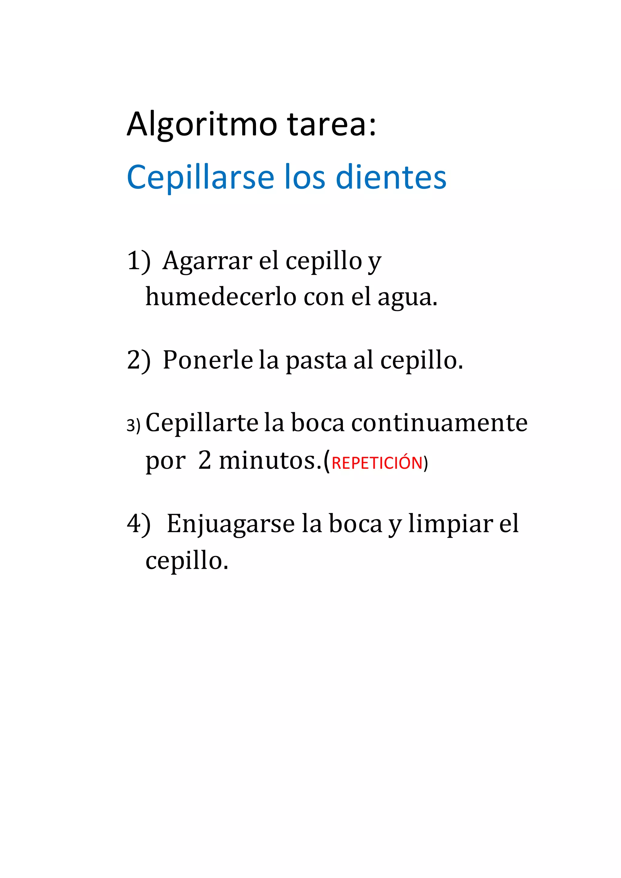 Algoritmo tarea:
Cepillarse los dientes
1) Agarrar el cepillo y
humedecerlo con el agua.
2) Ponerle la pasta al cepillo.
3) Cepillarte la boca continuamente
por 2 minutos.(REPETICIÓN)
4) Enjuagarse la boca y limpiar el
cepillo.