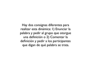 Hay dos consignas diferentes para
realizar esta dinámica: 1) Enunciar la
palabra y pedir al grupo que otorgue
una deﬁnició...