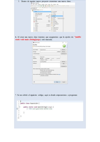 5. Dentro de nuestro nuevo proyecto crearemos una nueva clase.
6. Al crear una nueva clase tenemos que asegurarnos que la opción de: “public
static void main (String[]args) esté marcada.
7. Se nos abrirá el siguiente código; aquí es donde empezaremos a programar.
 