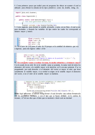 8. Como primeros pasos que realicé para mi programa fue ubicar un scanner el cual es
utilizado para obtener la entrada de los tipos primitivos como: int, double, string, etc.
9. Como siguiente paso declaré la variable promedio y suma con un float, el cual se usa
para decimales y después las variables de tipo entero las cuales les corresponde al
número mayor y menor.
10. En el new int [10] puse el valor de 10 porque es la cantidad de números que voy
a ingresar, para este ingreso utilicé el for
11. En estaparte vamos a realizar la suma, la media aritmética y el número mayor
Con la ayuda de un ciclo for en la variable suma se acumula, la suma total de todos los
elementos del vector, a la variable mayor se la inicializa en 0, con una sentencia if se va
preguntando por cada iteración si el elemento del vector es mayor al valor que tiene
actualmente la variable mayor, si es verdad se asigna en la variable mayor el elemento
del vector, si no el valor de la variable mayor se mantiene.
Nota: Aquí utilizamos el método String.format el cual devuelve una cadena formateada
con los parámetros recibidos y con el tipo que se hayan definido en la cadena de
formato, el %d nos dice que el dato que se mostrará o leerá será un decimal
 
