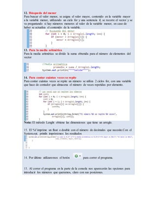 12. Búsqueda del menor
Para buscar el valor menor, se asigna el valor mayor, contenido en la variable mayor
a la variable menor, utilizando un ciclo for y una sentencia if, se recorre el vector y se
va preguntando si hay números menores al valor de la variable menor, en caso de
haber se actualiza el contenido de la variable.
13. Para la media aritmética
Para la media aritmética se divide la suma obtenida para el número de elementos del
vector
14. Para contar cuántas veces se repite
Para contar cuántas veces se repite un número se utiliza 2 ciclos for, con una variable
que hace de contador que almacena el número de veces repetidas por elemento.
Nota: El método Lenght obtiene las dimensiones que tiene un arreglo.
15. El %f imprime un float o double con el número de decimales que necesite.Con el
System.out. println imprimimos los resultados
14. Por último utilizaremos el botón para correr el programa.
15. Al correr el programa en la parte de la consola nos aparecerán las opciones para
introducir los números que queramos, claro con sus posiciones.
 
