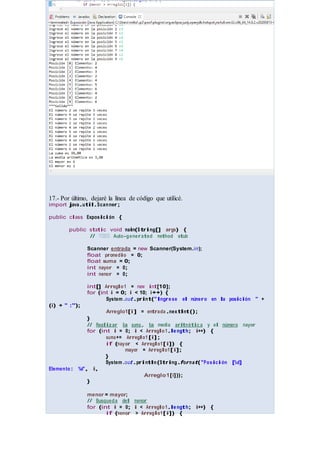 17.- Por último, dejaré la línea de código que utilicé.
import java.util.Scanner;
public class Exposición {
public static void main(S tring[] args) {
// TODO Auto-generated method stub
Scanner entrada = new Scanner(System.in);
float promedio = 0;
float suma = 0;
int mayor = 0;
int menor = 0;
(i) + " :");
int[] Arreglo1 = new int[10];
for (int i = 0; i < 10; i++) {
System .out.print("Ingre se el número en la posición " +
Arreglo1[i] = entrada .nex tInt();
}
// Realizar la suma, la media aritmétic a y el número mayor
for (int i = 0; i < Arreglo1.le ngth; i++) {
suma+= Arreglo1 [i];
if (mayor < Arreglo1[i]) {
mayor = Arreglo1[i];
Elemento: %d", i,
}
}
System .out.println(String.format("Posición [%d]
Arreglo1[i]));
menor = mayor;
// Busqueda del menor
for (int i = 0; i < Arreglo1.le ngth; i++) {
if (menor > Arreglo1[i]) {
 