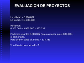 EVALUACION DE PROYECTOS La utilidad = 3.966.667 La Invers. = -4.300.000 Hacemos: 4.300.000 – 3.966.667 = 333.333 Podemos usar los 3.966.667 (que es menor que 4.300.000) el primer año. Para usar el saldo el 2º año = 333.333 Y así hasta hacer el saldo 0. 
