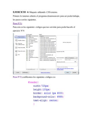 EJERCICIO 4: Maquete utilizando CSS externo.
Primero lo tenemos abierto el programa dreamweavern para así podertrabajar,
los pasos sonlos siguientes.
Paso N°1:
Para esto es los siguientes códigos que nos servirán para poderhacerlo el
ejercicio N°4
Paso N°2:codificamos los siguientes códigos css
 
