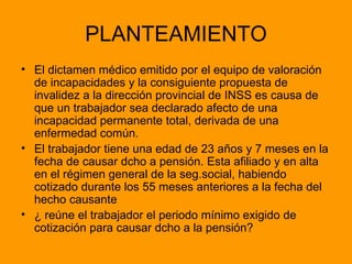 PLANTEAMIENTO El dictamen médico emitido por el equipo de valoración de incapacidades y la consiguiente propuesta de invalidez a la dirección provincial de INSS es causa de que un trabajador sea declarado afecto de una incapacidad permanente total, derivada de una enfermedad común. El trabajador tiene una edad de 23 años y 7 meses en la fecha de causar dcho a pensión. Esta afiliado y en alta en el régimen general de la seg.social, habiendo cotizado durante los 55 meses anteriores a la fecha del hecho causante ¿ reúne el trabajador el periodo mínimo exigido de cotización para causar dcho a la pensión? 