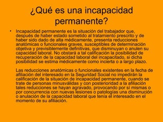 ¿Qué es una incapacidad permanente? Incapacidad permanente es la situación del trabajador que, después de haber estado sometido al tratamiento prescrito y de haber sido dado de alta médicamente, presenta reducciones anatómicas o funcionales graves, susceptibles de determinación objetiva y previsiblemente definitivas, que disminuyan o anulen su capacidad laboral. No obstará a tal calificación la posibilidad de recuperación de la capacidad laboral del incapacitado, si dicha posibilidad se estima médicamente como incierta o a largo plazo. Las reducciones anatómicas o funcionales existentes en la fecha de afiliación del interesado en la Seguridad Social no impedirán la calificación de la situación de incapacidad permanente, cuando se trate de personas minusválidas y con posterioridad a la afiliación tales reducciones se hayan agravado, provocando por sí mismas o por concurrencia con nuevas lesiones o patologías una disminución o anulación de la capacidad laboral que tenía el interesado en el momento de su afiliación.  