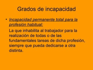 Grados de incapacidad Incapacidad permanente total para la profesión habitual:   La que inhabilita al trabajador para la realización de todas o de las fundamentales tareas de dicha profesión, siempre que pueda dedicarse a otra distinta.  