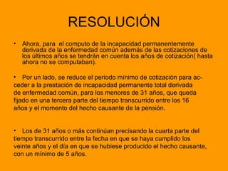 RESOLUCIÓN Ahora, para  el computo de la incapacidad permanentemente derivada de la enfermedad común además de las cotizaciones de los últimos años se tendrán en cuenta los años de cotización( hasta ahora no se computaban). Por un lado, se reduce el periodo mínimo de cotización para ac- ceder a la prestación de incapacidad permanente total derivada  de enfermedad común, para los menores de 31 años, que queda  fijado en una tercera parte del tiempo transcurrido entre los 16  años y el momento del hecho causante de la pensión.  Los de 31 años o más continúan precisando la cuarta parte del  tiempo transcurrido entre la fecha en que se haya cumplido los  veinte años y el día en que se hubiese producido el hecho causante,  con un mínimo de 5 años. 
