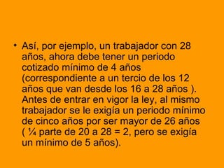 Así, por ejemplo, un trabajador con 28 años, ahora debe tener un periodo cotizado mínimo de 4 años (correspondiente a un tercio de los 12 años que van desde los 16 a 28 años ). Antes de entrar en vigor la ley, al mismo trabajador se le exigía un periodo mínimo de cinco años por ser mayor de 26 años ( ¼ parte de 20 a 28 = 2, pero se exigía un mínimo de 5 años). 