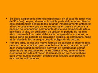 Se sigue exigiendo la carencia específica ( en el caso de tener mas de 31 años) de que, al menos, la quinta parte del periodo cotizado esté comprendido dentro de los 10 años inmediatamente anteriores al hecho causante y que en los supuestos en que se acceda a la pensión de incapacidad permanente desde una situación de alta o asimilada al alta, sin obligación de cotizar, el período de los diez años, dentro de los cuales deba estar comprendido, al menos, la quinta parte del período de cotización exigible, se computará, hacia atrás, desde la fecha en que cesó la obligación de cotizar.  Por otro lado, se fija una nueva fórmula de calcular el importe de la pensión de incapacidad permanente total. Ahora, para el computo de la incapacidad permanente derivada de enfermedad común además de las cotizaciones de los últimos años, se tendrán en cuenta los años de cotización (hasta ahora no se computaban), para evitar que se generen prestaciones iguales sean pocas o muchas las cotizaciones.  