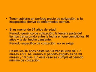 • Tener cubierto un período previo de cotización, si la incapacidad deriva de enfermedad común.  Si es menor de 31 años de edad: Período genérico de cotización: la tercera parte del tiempo transcurrido entre la fecha en que cumplió los 16 años y la del hecho causante. Período específico de cotización: no se exige. Desde los 16 años hasta los 23 transcurren 84 + 7 meses = 91. Así mismo el periodo exigido es de 30 meses y 10 días. En este caso se cumple el periodo mínimo de cotización.  