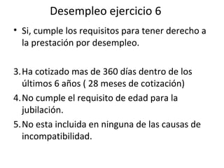 Desempleo ejercicio 6 Si, cumple los requisitos para tener derecho a la prestación por desempleo. Ha cotizado mas de 360 días dentro de los últimos 6 años ( 28 meses de cotización) No cumple el requisito de edad para la jubilación. No esta incluida en ninguna de las causas de incompatibilidad.  