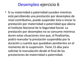 Desempleo  ejercicio 6 Si su maternidad o paternidad suceden mientras está percibiendo una prestación por desempleo de nivel contributivo, puede suspender ésta e iniciar la prestación por maternidad o paternidad que abona el Instituto Nacional de la Seguridad Social. La prestación por desempleo no se consume mientras duren estas situaciones sino que, al finalizarlas, podrá reanudar la prestación suspendida por la duración y cuantía que quedaban pendientes en el momento de la suspensión. Tiene 15 días para solicitar la reanudación desde el final de las prestaciones de maternidad o paternidad. 