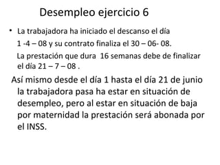 Desempleo ejercicio 6 La trabajadora ha iniciado el descanso el día  1 -4 – 08 y su contrato finaliza el 30 – 06- 08.  La prestación que dura  16 semanas debe de finalizar el día 21 – 7 – 08 . Así mismo desde el día 1 hasta el día 21 de junio la trabajadora pasa ha estar en situación de desempleo, pero al estar en situación de baja por maternidad la prestación será abonada por el INSS.  