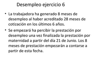 Desempleo ejercicio 6 La trabajadora ha generado 8 meses de desempleo al haber acreditado 28 meses de cotización en los últimos 6 años.  Se empezará ha percibir la prestación por desempleo una vez finalizada la prestación por maternidad a partir del día 21 de Junio. Los 8 meses de prestación empezarán a contarse a partir de esta fecha.  