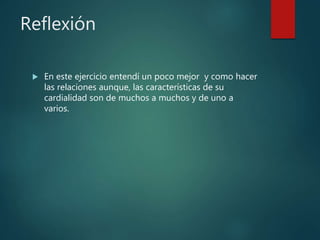 Reflexión
 En este ejercicio entendí un poco mejor y como hacer
las relaciones aunque, las características de su
cardialidad son de muchos a muchos y de uno a
varios.
 