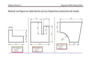 Dibujo Técnico I Ing. Juan Pablo Amaya Silva
Realizar una figura en cada lamina con sus respectivas variaciones de escala.
 