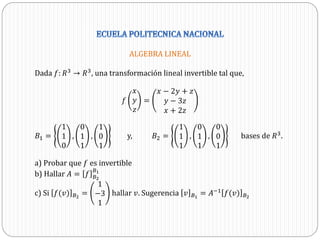 ALGEBRA LINEAL
Dada 𝑓: 𝑅3 → 𝑅3, una transformación lineal invertible tal que,
𝑓
𝑥
𝑦
𝑧
=
𝑥 − 2𝑦 + 𝑧
𝑦 − 3𝑧
𝑥 + 2𝑧
𝐵1 =
1
1
0
,
0
1
1
,
1
0
1
y, 𝐵2 =
1
1
1
,
0
1
1
,
0
0
1
bases de 𝑅3
.
a) Probar que 𝑓 es invertible
b) Hallar 𝐴 = 𝑓 𝐵2
𝐵1
c) Si 𝑓(𝑣) 𝐵2
=
1
−3
1
hallar 𝑣. Sugerencia 𝑣 𝐵1
= 𝐴−1
𝑓(𝑣) 𝐵2
 