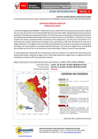 www.senamhi.gob.pe
SERVICIO NACIONAL DE METEOROLOGÍA E HIDROLOGÍA DEL PERÚ
Dirección Regional del SENAMHI – Junín, Jr. Nemesio Raez 223 (064) 248072
RPM: #889324, RPC: 989110170 Email: dr11-junin@senamhi.gob.pe
PERÚ Ministerio
del Ambiente
Servicio Nacional de Meteorología
e Hidrología del Peru - SENAMHI
Dirección Regional
de Junín
AVISO METEOROLÓGICO NIVEL 4
Fecha de emisión: Martes, 08 de julio de 2015
El Servicio Nacional de Meteorología e Hidrología del Perú (SENAMHI), organismo adscrito al Ministerio del Ambiente
EJERCICIO-EJERCICIO-EJERCICIO
FRIAJE EN LA SELVA
La Dirección Regional de SENAMHI - JUNIN informa que, desde el 09 al 10 de julio se presentará el ingreso
de una masa de aire frío en la franja del VRAE de la provincia de La Mar, desplazándose hacia la provincia
de Satipo, Chanchamayo y Oxapampa (friaje). Al inicio del evento se presentarán precipitaciones de fuerte
intensidad acompañadas de descargas eléctricas en la parte central y sur del VRAE. Los distritos con mayor
impacto con lluvias y posteriormente con descenso de la temperatura, son los que se encuentran en la
parte baja de la selva, especialmente Chungui, Anco, Santa Rosa y lado Este del distrito de Ayna de la
región Ayacucho. En la región Junín, los distritos más afectados son los que se encuentran en la provincia
de Satipo, con menor grado en la provincia de Chanchamayo. En el caso de la región Pasco, la severidad
de los daños será el día 10, en los distritos de Puerto Bermúdez, Palcazu, Pozuzo y Huancabamba.
El evento generará el descenso de la temperatura mínima y máxima. En el distrito de Santa Rosa de la
provincia de La Mar, Satipo de la región Junín y Puerto Bermúdez de la región Pasco se registrará 10°C de
temperatura mínima y 18°C de temperatura máxima.
Mayor información en los teléfonos del Centro de Pronósticos: 248072, RPM #536915 #889324
Inicio del evento:
Fin del evento:
Periodo de duración:
Jueves , 09 de julio de 2015, 00:00 (hora local)
Viernes, 11 de julio de 2015, 00:00 (hora local)
48 horas
Elaborado: Met. Eusebio Sanchez Paucar
 