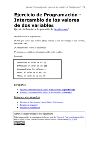 Ejercicio “Intercambio de los valores de dos variables” de “Abrirllave.com” 1 / 1
Ejercicio de Programación -
Intercambio de los valores
de dos variables
Ejercicio del Tutorial de Programación de “Abrirllave.com”
Se quiere escribir un programa que:
1º) Pida por teclado dos números (datos enteros) y sean almacenados en dos variables,
llamadas v1 y v2.
2º) Intercambie los valores de las variables.
3º) Muestre por pantalla los valores contendidos en las variables.
En pantalla:
Introduzca el valor de v1: 75
Introduzca el valor de v1: 100
Intercambiando los valores...
Ahora, el valor de v1 es: 100
Ahora, el valor de v2 es: 75
Soluciones
 Ordinograma
 Pseudocódigo
 Lenguaje C
Más ejercicios resueltos
 Ejercicios de Algoritmos en Pseudocódigo y Ordinogramas
 Ejercicios de lenguaje C
 Ejercicios de Programación
ACERCA DE LOS CONTENIDOS DE ESTE DOCUMENTO
Todos los contenidos de este documento forman parte del Tutorial de Programación de Abrirllave
y están bajo la Licencia Creative Commons Reconocimiento 4.0 Internacional (CC BY 4.0).
 