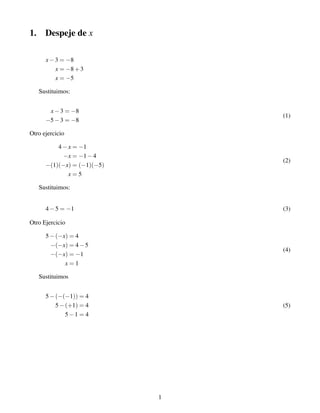 1. Despeje de x
x−3 = −8
x = −8+3
x = −5
Sustituimos:
x−3 = −8
−5−3 = −8
(1)
Otro ejercicio
4−x = −1
−x = −1−4
−(1)(−x) = (−1)(−5)
x = 5
(2)
Sustituimos:
4−5 = −1 (3)
Otro Ejercicio
5−(−x) = 4
−(−x) = 4−5
−(−x) = −1
x = 1
(4)
Sustituimos
5−(−(−1)) = 4
5−(+1) = 4
5−1 = 4
(5)
1
 