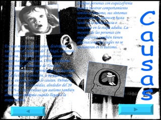 Aunque personas con esquizofrenia pueden mostrar comportamiento similar al autismo, sus síntomas usualmente no aparecen hasta tarde en la adolescencia o temprano en la etapa adulta. La mayoría de las personas con esquizofrenia también tienen alucinaciones las cuales no se encuentran en el autismo. En una minoría de los casos, desórdenes tales como el síndrome del X frágil, esclerosis tuberosa, y rubéola congénita causan comportamiento autista. Otros desórdenes -incluyendo el síndrome de Tourette- , impedimentos en el aprendizaje y el desorden del déficit de la atención, a menudo ocurren con el autismo pero no lo causan. Debido a razones aún desconocidas, alrededor del 20 al 30 % de las personas con autismo también desarrollan epilepsia cuando llegan a la etapa adulta.   Causas 