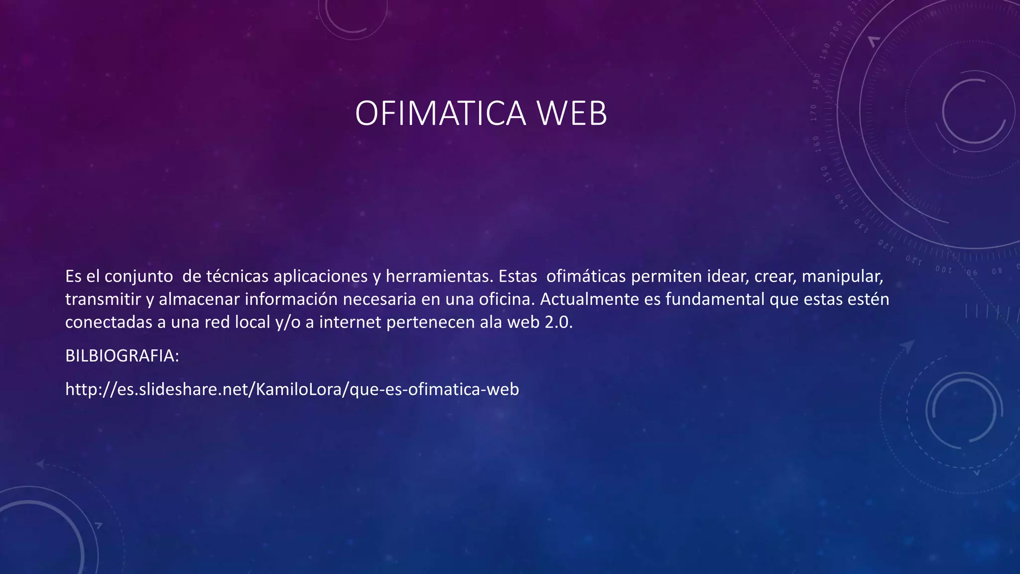 OFIMATICA WEB
Es el conjunto de técnicas aplicaciones y herramientas. Estas ofimáticas permiten idear, crear, manipular,
transmitir y almacenar información necesaria en una oficina. Actualmente es fundamental que estas estén
conectadas a una red local y/o a internet pertenecen ala web 2.0.
BILBIOGRAFIA:
http://es.slideshare.net/KamiloLora/que-es-ofimatica-web
 